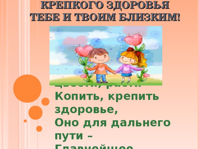    КРЕПКОГО ЗДОРОВЬЯ ТЕБЕ И ТВОИМ БЛИЗКИМ!   Желаю вам цвести, расти Копить, крепить здоровье, Оно для дальнего пути – Главнейшее условие.  