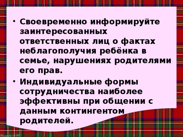 Своевременно информируйте заинтересованных ответственных лиц о фактах неблагополучия ребёнка в семье, нарушениях родителями его прав. Индивидуальные формы сотрудничества наиболее эффективны при общении с данным контингентом родителей. 