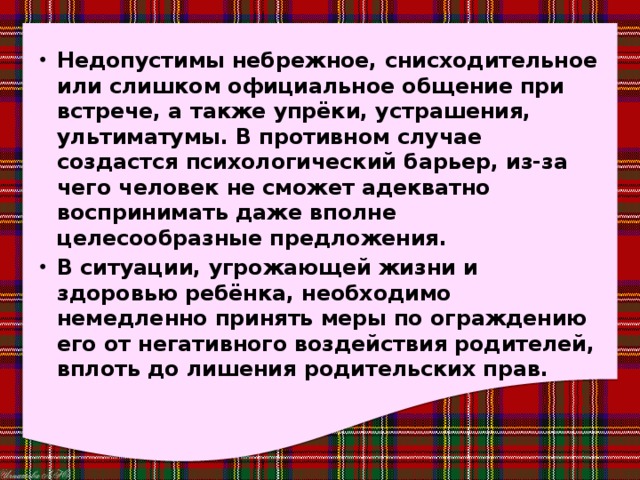 Недопустимы небрежное, снисходительное или слишком официальное общение при встрече, а также упрёки, устрашения, ультиматумы. В противном случае создастся психологический барьер, из-за чего человек не сможет адекватно воспринимать даже вполне целесообразные предложения. В ситуации, угрожающей жизни и здоровью ребёнка, необходимо немедленно принять меры по ограждению его от негативного воздействия родителей, вплоть до лишения родительских прав. 