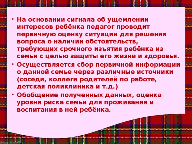 На основании сигнала об ущемлении интересов ребёнка педагог проводит первичную оценку ситуации для решения вопроса о наличии обстоятельств, требующих срочного изъятия ребёнка из семьи с целью защиты его жизни и здоровья. Осуществляется сбор первичной информации о данной семье через различные источники (соседи, коллеги родителей по работе, детская поликлиника и т.д.) Обобщение полученных данных, оценка уровня риска семьи для проживания и воспитания в ней ребёнка. 