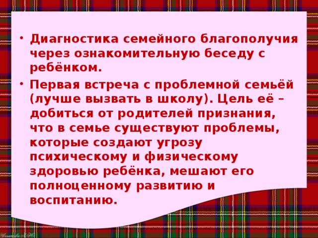 Диагностика семейного благополучия через ознакомительную беседу с ребёнком. Первая встреча с проблемной семьёй (лучше вызвать в школу). Цель её – добиться от родителей признания, что в семье существуют проблемы, которые создают угрозу психическому и физическому здоровью ребёнка, мешают его полноценному развитию и воспитанию. 