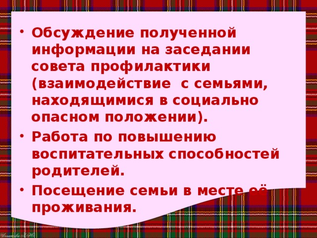 Обсуждение полученной информации на заседании совета профилактики (взаимодействие  с семьями, находящимися в социально опасном положении). Работа по повышению воспитательных способностей родителей. Посещение семьи в месте её проживания. 