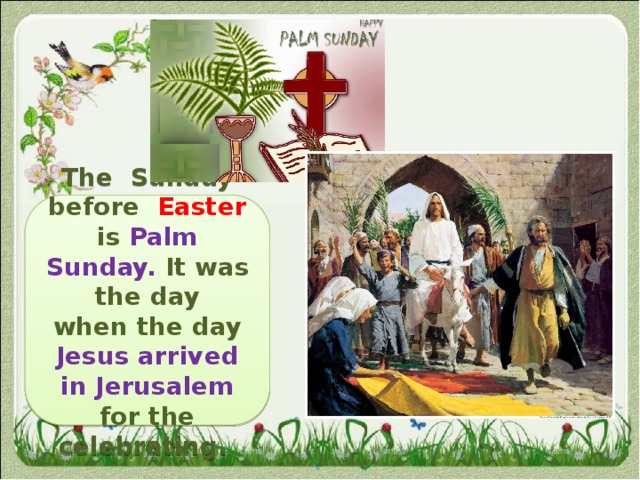   The Sunday before Easter  is  Palm Sunday. It was the day when the day Jesus arrived in Jerusalem for the celebrating. 