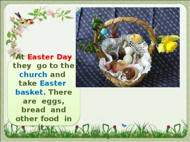 At Easter Day  they  go to the church and take Easter basket . There are eggs, bread and other food in it. 