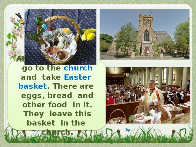 At Easter Day  they  go to the church and take Easter basket . There are eggs, bread and other food in it. They leave this basket in the church. 