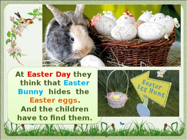 At Easter Day  they  think that Easter Bunny hides the Easter eggs . And the children have to find them. 