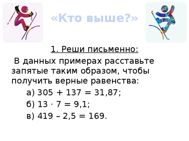 «Кто выше?» 1. Реши письменно:  В данных примерах расставьте запятые таким образом, чтобы получить верные равенства: а) 305 + 137 = 31,87; б) 13 · 7 = 9,1; в) 419 – 2,5 = 169.