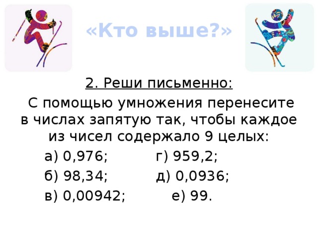 «Кто выше?» 2. Реши письменно:  С помощью умножения перенесите в числах запятую так, чтобы каждое из чисел содержало 9 целых: а) 0,976;    г) 959,2; б) 98,34;    д) 0,0936; в) 0,00942;    е) 99.