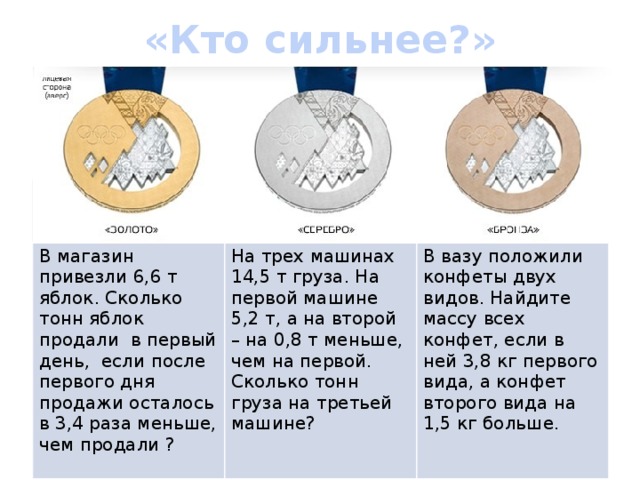 «Кто сильнее?»   В магазин привезли 6,6 т яблок. Сколько тонн яблок продали в первый день, если после первого дня продажи осталось в 3,4 раза меньше, чем продали ?  На трех машинах 14,5 т груза. На первой машине 5,2 т, а на второй – на 0,8 т меньше, чем на первой. Сколько тонн груза на третьей машине? В вазу положили конфеты двух видов. Найдите массу всех конфет, если в ней 3,8 кг первого вида, а конфет второго вида на 1,5 кг больше.