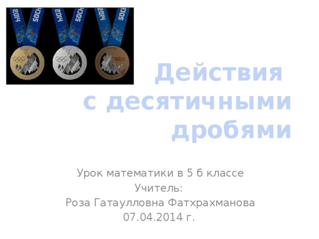 Действия  с десятичными дробями Урок математики в 5 б классе Учитель: Роза Гатаулловна Фатхрахманова 07.04.2014 г.