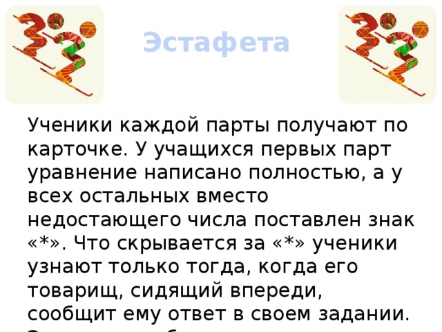 Эстафета  Ученики каждой парты получают по карточке. У учащихся первых парт уравнение написано полностью, а у всех остальных вместо недостающего числа поставлен знак «*». Что скрывается за «*» ученики узнают только тогда, когда его товарищ, сидящий впереди, сообщит ему ответ в своем задании. Этот ответ и будет недостающим числом.