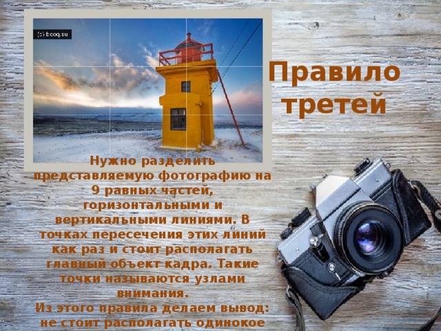 Правило третей Нужно разделить представляемую фотографию на 9 равных частей, горизонтальными и вертикальными линиями. В точках пересечения этих линий как раз и стоит располагать главный объект кадра. Такие точки называются узлами внимания.  Из этого правила делаем вывод: не стоит располагать одинокое дерево в поле по середине кадра.    