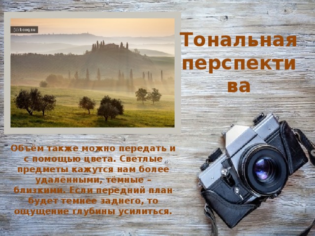 Тональная перспектива Объём также можно передать и с помощью цвета. Светлые предметы кажутся нам более удалёнными, тёмные – близкими. Если передний план будет темнее заднего, то ощущение глубины усилиться.    