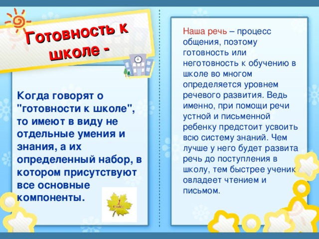 Готовность к школе - Наша речь – процесс общения, поэтому готовность или неготовность к обучению в школе во многом определяется уровнем речевого развития. Ведь именно, при помощи речи устной и письменной ребенку предстоит усвоить всю систему знаний. Чем лучше у него будет развита речь до поступления в школу, тем быстрее ученик овладеет чтением и письмом. Когда говорят о 