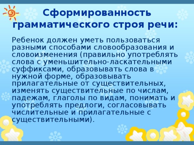 Сформированность грамматического строя речи: Ребенок должен уметь пользоваться разными способами словообразования и словоизменения (правильно употреблять слова с уменьшительно-ласкательными суффиксами, образовывать слова в нужной форме, образовывать прилагательные от существительных, изменять существительные по числам, падежам, глаголы по видам, понимать и употреблять предлоги, согласовывать числительные и прилагательные с существительными). 
