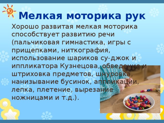 Мелкая моторика рук Хорошо развитая мелкая моторика способствует развитию речи (пальчиковая гимнастика, игры с прищепками, ниткография, использование шариков су-джок и иппликатора Кузнецова, обведение и штриховка предметов, шнуровка, нанизывание бусинок, аппликации, лепка, плетение, вырезание ножницами и т.д.). 