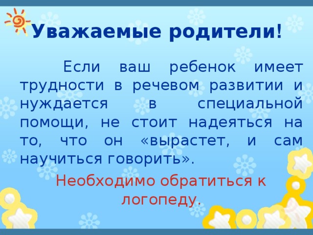 Уважаемые родители !  Если ваш ребенок имеет трудности в речевом развитии и нуждается в специальной помощи, не стоит надеяться на то, что он «вырастет, и сам научиться говорить».   Необходимо обратиться к логопеду. 