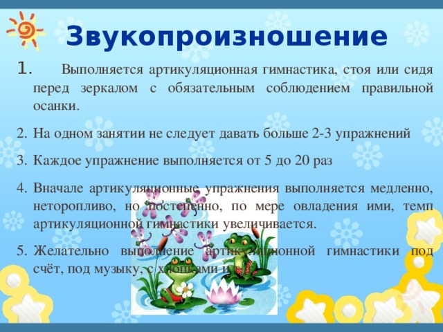  Звукопроизношение  Выполняется артикуляционная гимнастика, стоя или сидя перед зеркалом с обязательным соблюдением правильной осанки. На одном занятии не следует давать больше 2-3 упражнений Каждое упражнение выполняется от 5 до 20 раз Вначале артикуляционные упражнения выполняется медленно, неторопливо, но постепенно, по мере овладения ими, темп артикуляционной гимнастики увеличивается. Желательно выполнение артикуляционной гимнастики под счёт, под музыку, с хлопками и т.д. 