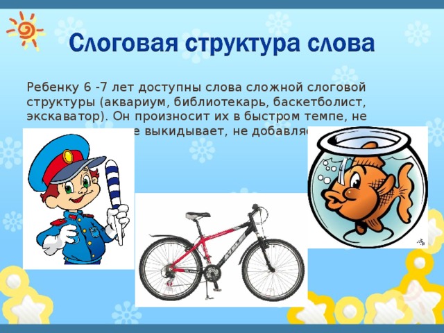 Ребенку 6 -7 лет доступны слова сложной слоговой структуры (аквариум, библиотекарь, баскетболист, экскаватор). Он произносит их в быстром темпе, не переставляет, не выкидывает, не добавляет звуки и слоги. 