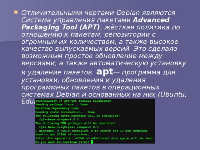 Отличительными чертами Debian являются Система управления пакетами Advanced Packaging Tool (APT) , жёсткая политика по отношению к пакетам, репозитории с огромным их количеством, а также высокое качество выпускаемых версий. Это сделало возможным простое обновление между версиями, а также автоматическую установку и удаление пакетов. apt — программа для установки, обновления и удаления программных пакетов в операционных системах Debian и основанных на них (Ubuntu, Edubuntu и т. п.) 
