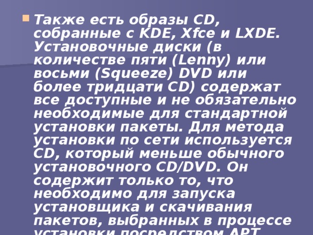 Также есть образы CD, собранные с KDE, Xfce и LXDE. Установочные диски (в количестве пяти (Lenny) или восьми (Squeeze) DVD или более тридцати CD) содержат все доступные и не обязательно необходимые для стандартной установки пакеты. Для метода установки по сети используется CD, который меньше обычного установочного CD/DVD. Он содержит только то, что необходимо для запуска установщика и скачивания пакетов, выбранных в процессе установки посредством APT 