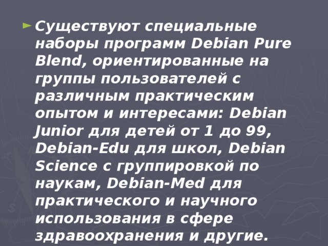 Существуют специальные наборы программ Debian Pure Blend, ориентированные на группы пользователей с различным практическим опытом и интересами: Debian Junior для детей от 1 до 99, Debian-Edu для школ, Debian Science с группировкой по наукам, Debian-Med для практического и научного использования в сфере здравоохранения и другие.  