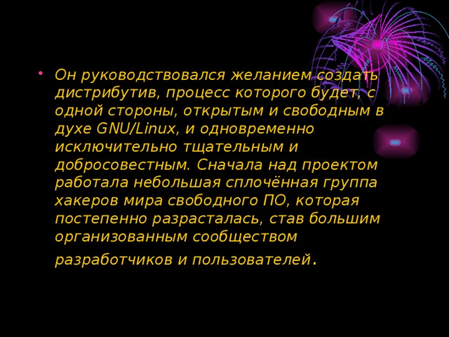 Он руководствовался желанием создать дистрибутив, процесс которого будет, с одной стороны, открытым и свободным в духе GNU/Linux, и одновременно исключительно тщательным и добросовестным. Сначала над проектом работала небольшая сплочённая группа хакеров мира свободного ПО, которая постепенно разрасталась, став большим организованным сообществом разработчиков и пользователей . 