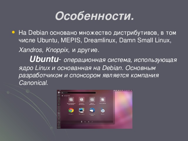 Особенности. На Debian основано множество дистрибутивов, в том числе Ubuntu, MEPIS, Dreamlinux, Damn Small Linux, Xandros, Knoppix,  и другие. Ubuntu - операционная система, использующая ядро Linux и основанная на Debian. Основным разработчиком и спонсором является компания Canonical.  