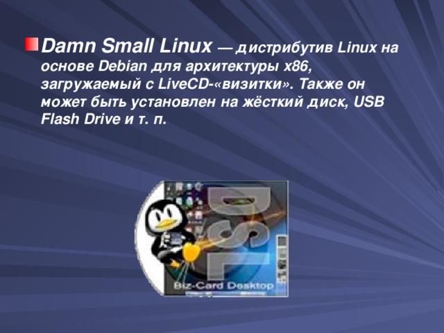 Damn Small Linux  — дистрибутив Linux на основе Debian для архитектуры x86, загружаемый с LiveCD-«визитки». Также он может быть установлен на жёсткий диск, USB Flash Drive и т. п. 