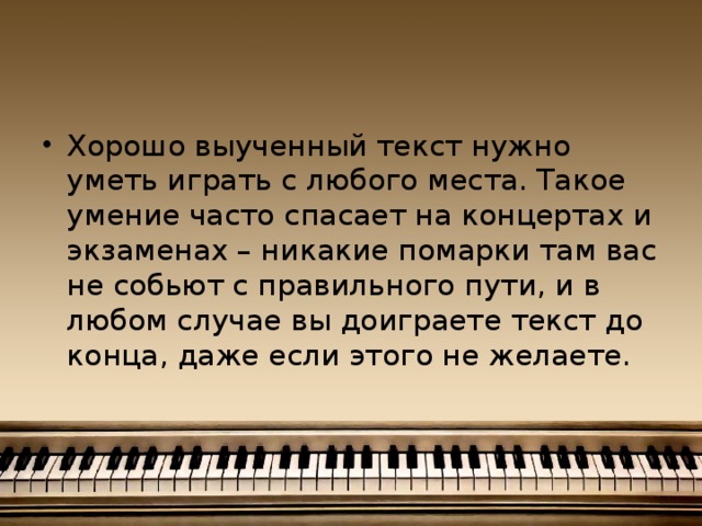 Хорошо выученный текст нужно уметь играть с любого места. Такое умение часто спасает на концертах и экзаменах – никакие помарки там вас не собьют с правильного пути, и в любом случае вы доиграете текст до конца, даже если этого не желаете.    