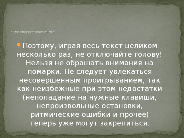 Чего следует опасаться?    Поэтому, играя весь текст целиком несколько раз, не отключайте голову! Нельзя не обращать внимания на помарки. Не следует увлекаться несовершенным проигрыванием, так как неизбежные при этом недостатки (непопадание на нужные клавиши, непроизвольные остановки, ритмические ошибки и прочее) теперь уже могут закрепиться.    