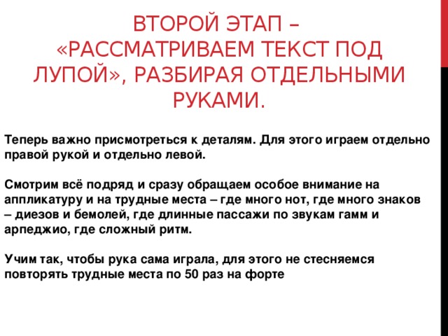   Второй этап –  «рассматриваем текст под лупой», разбирая отдельными руками.    Теперь важно присмотреться к деталям. Для этого играем отдельно правой рукой и отдельно левой.   Смотрим всё подряд и сразу обращаем особое внимание на аппликатуру и на трудные места – где много нот, где много знаков – диезов и бемолей, где длинные пассажи по звукам гамм и арпеджио, где сложный ритм.   Учим так, чтобы рука сама играла, для этого не стесняемся повторять трудные места по 50 раз на форте    