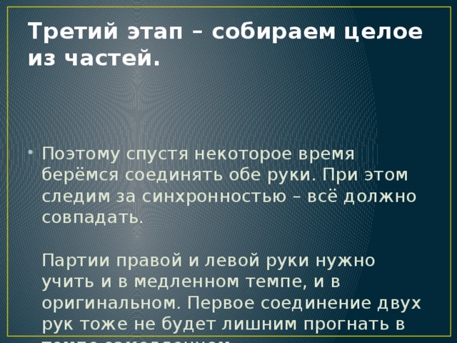 Третий этап – собираем целое из частей.    Поэтому спустя некоторое время берёмся соединять обе руки. При этом следим за синхронностью – всё должно совпадать.   Партии правой и левой руки нужно учить и в медленном темпе, и в оригинальном. Первое соединение двух рук тоже не будет лишним прогнать в темпе замедленном.    