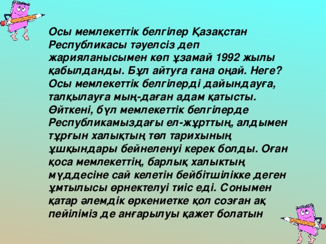 Осы мемлекеттік белгілер Қазақстан Республикасы тәуелсіз деп жарияланысымен көп ұзамай 1992 жылы қабылданды. Бұл айтуға ғана оңай. Неге? Осы мемлекеттік белгілерді дайындауға, талқылауға мың-даған адам қатысты. Өйткені, бүл мемлекеттік белгілерде Республикамыздағы ел-жұрттың, алдымен тұрғын халықтың төл тарихының ұшқындары бейнеленуі керек болды. Оған қоса мемлекеттің, барлық халыктың мүддесіне сай келетін бейбітшілікке деген ұмтылысы өрнектелуі тиіс еді. Сонымен қатар әлемдік өркениетке қол созған ақ пейіліміз де анғарылуы қажет болатын  