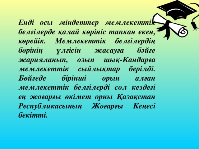 Енді осы міндеттер мемлекеттік белгілерде қалай көрініс тапкан екен, көрейік. Мемлекеттік белгілердің бөрінің үлгісін жасауға бәйге жарияланып, озып шық-Кандарға мемлекеттік сыйлықтар берілді. Бөйгеде бірінші орын алған мемлекеттік белгілерді сол кездегі ең жоғарғы өкімет орны Қазақстан Республикасының Жоғарғы Кеңесі бекітті. 