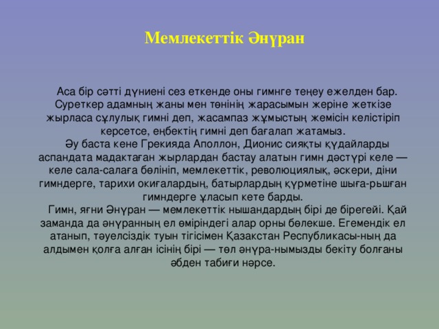 Мемлекеттік Әнүран Аса бір сәтті дүниені сез еткенде оны гимнге теңеу ежелден бар. Суреткер адамның жаны мен төнінің жарасымын жеріне жеткізе жырласа сұлулық гимні деп, жасампаз жұмыстың жемісін келістіріп керсетсе, еңбектің гимні деп бағалап жатамыз. Әу баста кене Грекияда Аполлон, Дионис сияқты қүдайларды аспандата мадактаған жырлардан бастау алатын гимн дәстүрі келе — келе сала-салаға бөлініп, мемлекеттік, революциялық, әскери, діни гимндерге, тарихи окиғалардың, батырлардың қүрметіне шыға-рьшған гимндерге ұласып кете барды. Гимн, яғни Әнүран — мемлекеттік нышандардың бірі де бірегейі. Қай заманда да әнүранның ел өміріндегі алар орны бөлекше. Егемендік ел атанып, тәуелсіздік туын тігісімен Қазакстан Республикасы-ның да алдымен қолға алған ісінің бірі — төл әнүра-нымызды бекіту болғаны әбден табиғи нәрсе. 