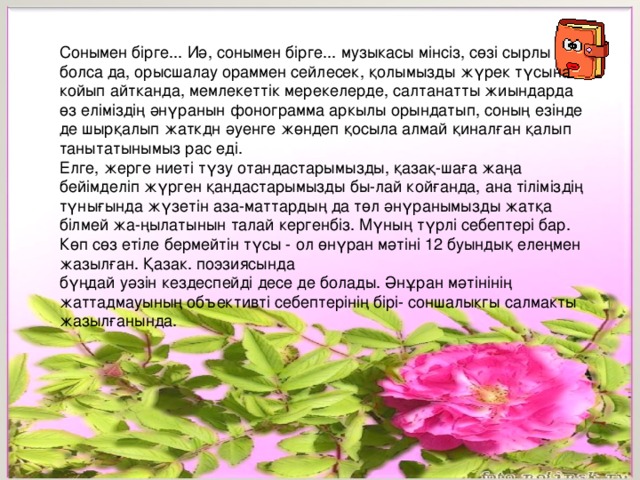 Сонымен бірге... Иә, сонымен бірге... музыкасы мінсіз, сөзі сырлы болса да, орысшалау ораммен сейлесек, қолымызды жүрек түсына койып айтканда, мемлекеттік мерекелерде, салтанатты жиындарда өз еліміздің әнүранын фонограмма аркылы орындатып, соның езінде де шырқалып жаткдн әуенге жөндеп қосыла алмай қиналған қалып танытатынымыз рас еді. Елге, жерге ниеті түзу отандастарымызды, қазақ-шаға жаңа бейімделіп жүрген қандастарымызды бы-лай койғанда, ана тіліміздің түнығында жүзетін аза-маттардың да төл әнүранымызды жатқа білмей жа-ңылатынын талай кергенбіз. Мүның түрлі себептері бар. Көп сөз етіле бермейтін түсы - ол өнүран мәтіні 12 буындық елеңмен жазылған. Қазак. поэзиясында бүңдай уәзін кездеспейді десе де болады. Әнұран мәтінінің жаттадмауының объективті себептерінің бірі- соншалыкгы салмакты жазылғанында. 