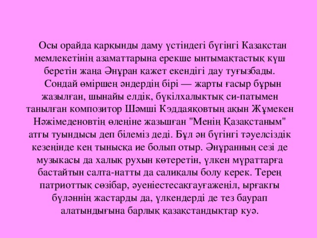 Осы орайда қарқынды даму үстіндегі бүгінгі Казақстан мемлекетінің азаматтарына ерекше ынтымақтастық күш беретін жаңа Әнұран қажет екендігі дау туғызбады. Сондай өміршең әндердің бірі — жарты ғасыр бұрын жазылған, шынайы елдік, бүкілхалыктық си-патымен танылған композитор Шәмші Кэддаяқовтың ақын Жұмекен Нәжімеденовтің өлеңіне жазьшған 