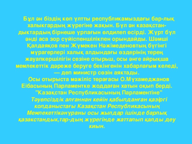 Бұл ән біздің көп үлтты республикамыздағы бар-лық халыкгардың жүрегіне жақын. Бүл ән казақстан-дыктардың бірнеше үрпағын өлдилеп өсірді. Жүрт бүл әнді аса зор сүйіспеншілікпен орындайды. Шәмші Қалдаяқов пен Жүмекен Нәжімеденовтың бүгінгі мүрагерлері халық алдындағы өздерінің терең жауапкершілігін сезіне отырьш, осы әнге айрықша мемлекеттік дәреже беруге бекінгенін хабарлағым келеді, — деп министр сөзін аяктады. Осы отырыста мәжіліс төрағасы О.Мүхамеджанов Еібасының Парламентке жоддаған хатын оқып берді. 