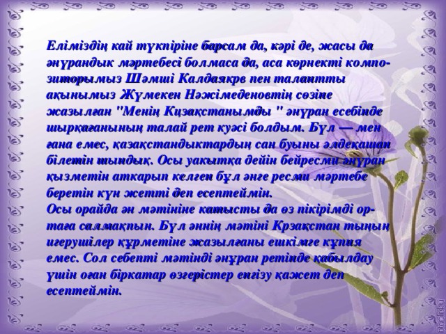 Еліміздің кай түкпіріне барсам да, кәрі де, жасы да әнүрандык мәртебесі болмаса да, аса көрнекті компо-зиторымыз Шәмші Калдаякрв пен талантты ақынымыз Жүмекен Нәжімеденовтің сөзіне жазылған 