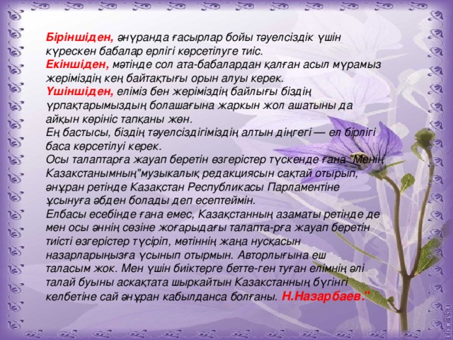 Біріншіден,  әнүранда ғасырлар бойы тәуелсіздік үшін күрескен бабалар ерлігі көрсетілуге тиіс. Екіншіден,  мәтінде сол ата-бабалардан қалған асыл мүрамыз жеріміздің кең байтақтығы орын алуы керек. Үшіншіден,  еліміз бен жеріміздің байлығы біздің үрпақтарымыздың болашағына жаркын жол ашатыны да айқын көрініс тапқаны жөн. Ең бастысы, біздің тәуелсіздігіміздің алтын діңгегі — ел бірлігі баса көрсетілуі керек. Осы талаптарға жауап беретін өзгерістер түскенде ғана 