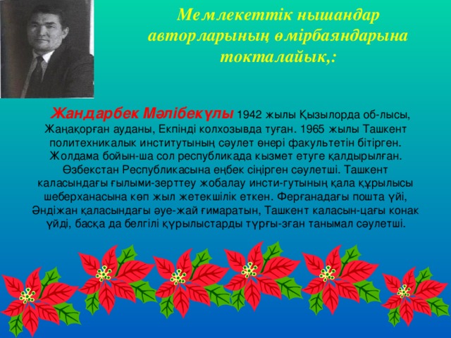 Мемлекеттік нышандар авторларының өмірбаяндарына токталайык,: Жандарбек Мәлібекүлы  1942 жылы Қызылорда об-лысы, Жаңақорған ауданы, Екпінді колхозывда туған. 1965 жылы Ташкент политехникалык институтының сәулет өнері факультетін бітірген. Жолдама бойын-ша сол республикада кызмет етуге қалдырылған. Өзбекстан Республикасына еңбек сіңірген сәулетші. Ташкент каласындағы ғылыми-зерттеу жобалау инсти-гутының қала құрылысы шеберханасына көп жыл жетекшілік еткен. Ферғанадағы пошта үйі, Әндіжан қаласындағы әуе-жай ғимаратын, Ташкент каласын-цағы конак үйді, басқа да белгілі қүрылыстарды түрғы-зған танымал сәулетші. 