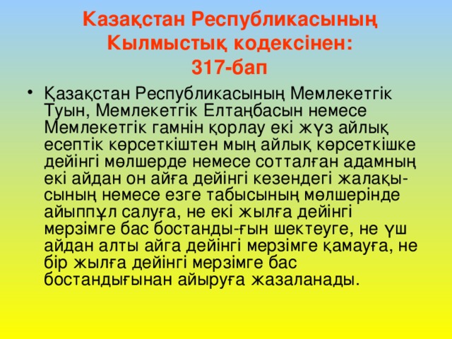 Казақстан Республикасының  Кылмыстық кодексінен:  317-бап   Қазақстан Республикасының Мемлекетгік Туын, Мемлекетгік Елтаңбасын немесе Мемлекетгік гамнін қорлау екі жүз айлық есептік көрсеткіштен мың айлық көрсеткішке дейінгі мөлшерде немесе сотталған адамның екі айдан он айға дейінгі кезендегі жалақы-сының немесе езге табысының мөлшерінде айыппұл салуға, не екі жылға дейінгі мерзімге бас бостанды-ғын шектеуге, не үш айдан алты айга дейінгі мерзімге қамауға, не бір жылға дейінгі мерзімге бас бостандығынан айыруға жазаланады. 