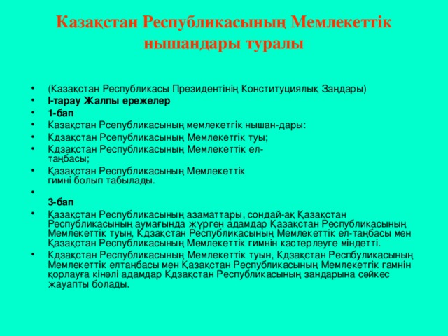 Казақстан Республикасының Мемлекеттік нышандары туралы   (Казақстан Республикасы Президентінің Конституциялық Заңдары) І-тарау Жалпы ережелер 1-бап Казақстан Рсепубликасының мемлекетгік нышан-дары: Кдзақстан Рсепубликасының Мемлекетгік туы; Кдзақстан Республикасының Мемлекеттік ел-  таңбасы; Қазақстан Республикасының Мемлекеттік  гимні болып табылады.  3-бап Қазақстан Республикасының азаматтары, сондай-ақ Қазақстан Республикасының аумағында жүрген адамдар Қазақстан Республикасының Мемлекеттік туын, Кдзақстан Республикасының Мемлекеттік ел-таңбасы мен Қазақстан Республикасының Мемлекеттік гимнін кастерлеуге міндетті. Кдзақстан Республикасының Мемлекеттік туын, Кдзақстан Респбуликасының Мемлекеттік елтаңбасы мен Қазақстан Республикасының Мемлекетгік гамнін қорлауға кінәлі адамдар Кдзақстан Республикасының зандарына сәйкес жауапты болады. 