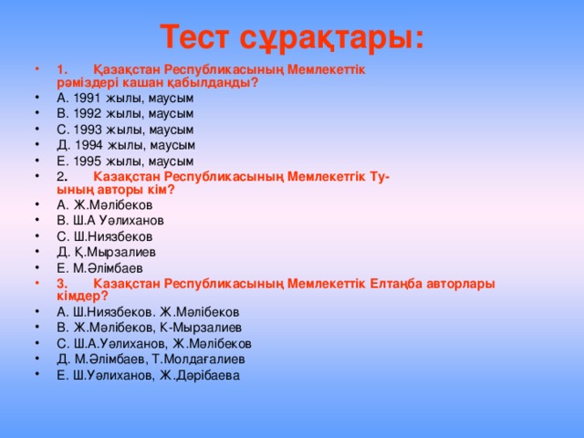Тест сұрақтары:   1.  Қазақстан Республикасының Мемлекеттік  рәміздері кашан қабылданды? А. 1991 жылы, маусым В. 1992 жылы, маусым С. 1993 жылы, маусым Д. 1994 жылы, маусым Е. 1995 жылы, маусым 2 .  Казақстан Республикасының Мемлекетгік Ту-  ының авторы кім? А. Ж.Мәлібеков В. Ш.А Уәлиханов С. Ш.Ниязбеков Д. Қ.Мырзалиев Е. М.Әлімбаев 3.  Казақстан Республикасының Мемлекеттік Елтаңба авторлары кімдер? А. Ш.Ниязбеков. Ж.Мәлібеков В. Ж.Мәлібеков, К-Мырзалиев С. Ш.А.Уәлиханов, Ж.Мәлібеков Д. М.Әлімбаев, Т.Молдағалиев Е. Ш.Уәлиханов, Ж.Дәрібаева 