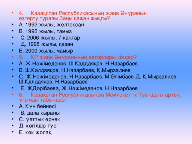 4.  Казақстан Республикасының жаңа Әнүранын  өзгерту туралы Заңы қашан шықгы? А. 1992 жылы, желтоқсан В. 1995 жылы, тамыз  С. 2006 жылы, 7 каңтар  Д. 1998 жылы, қазан Е. 2000 жылы, мамыр 5.  ҚР жаңа Әнүранының авторлары кімдер? А. Ж.Нәжімеденов, Ш.Қаддаяқов, Н.Назарбаев В. Ш.Калдаяқов, Н.Назарбаев, Қ.Мырзалиев С. Ж.Нәжімеденов, Н.Назарбаев, М.Әлімбаев Д. Қ.Мырзалиев, Ш.Кдлдаяқов, Н.Назарбаев  Е. ЖДәрібаева, Ж.Нәжімеденов, Н.Назарбаев 6.  Қазақстан Республикасының Мемлекеттік Туыңдағы артық үғымды табындар: А. Күн бейнесі  В. дала кыраны С. үлттык өрнек Д. көгілдір түс Е. көк жолақ  