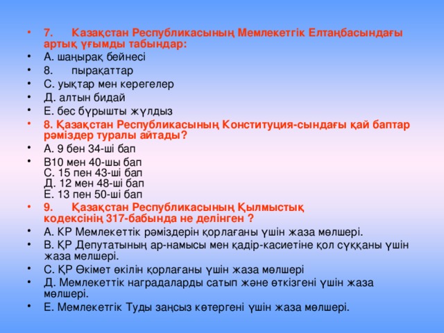 7.  Казақстан Республикасының Мемлекетгік Елтаңбасындағы артық үғымды табындар: А. шаңырақ бейнесі 8.  пырақаттар С. уықтар мен керегелер Д. алтын бидай Е. бес бүрышты жүлдыз 8. Қазақстан Республикасының Конституция-сындағы қай баптар рәміздер туралы айтады?  А. 9 бен 34-ші бап В10 мен 40-шы бап  С. 15 пен 43-ші бап  Д. 12 мен 48-ші бап  Е. 13 пен 50-ші бап 9.  Қазақстан Республикасының Қылмыстық  кодексінің 317-бабында не делінген ? А. КР Мемлекеттік рәміздерін қорлағаны үшін жаза мөлшері. В. ҚР Депутатының ар-намысы мен қадір-касиетіне қол сүққаны үшін жаза мелшері. С. ҚР Өкімет өкілін қорлағаны үшін жаза мөлшері Д. Мемлекеттік наградаларды сатып және өткізгені үшін жаза мөлшері. Е. Мемлекетгік Туды заңсыз көтергені үшін жаза мөлшері. 