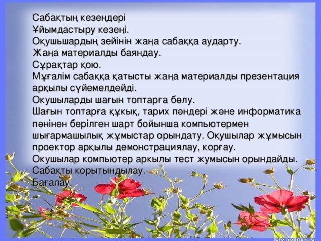 Сабақ т ың кезе ң дері Ұ йымдастыру кезеңі. Оқушьшардың зейінін жаңа сабаққа аударту. Жаңа материалды баяндау. Сұрақ т ар қою. Мұғалім сабаққа қатысты жаңа материалды презентация арқылы сүйемелдейді. Окушыларды шағын топтарға бөлу. Шағын топтарға құкық, тарих п ә ндері және информатика п ә нінен берілген шарт бойынша компьютермен шығармашылық жұмыстар орындату. Оқушылар жұмысын проектор арқылы демонстрациялау, корғау. Окушылар компьютер аркылы тест жумысын ор ын дайды. Саба қ ты корытындылау. Бағалау. 