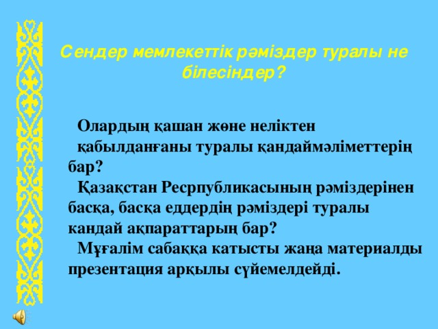 Сендер мемлекеттік рәміздер туралы не  білесіндер? Олардың қашан жөне неліктен қабылданғаны туралы қандаймәліметтерің бар? Қазақстан Ресрпубликасының рәміздерінен басқа, басқа еддердің рәміздері туралы кандай ақпараттарың бар? М ұғ алім сабаққа катысты жаңа материалды презентация арқылы сүйемелдейді. 