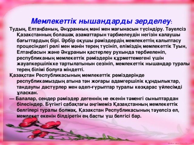  Мемлекеттік ны шанда рды зерделеу : Тудың, Елтаңбаның, Әнұранның мәні мен мағынасын түсіндіру. Тәуелсіз Қазакстанның болашақ азаматтарын т ә рбиелеудін негізін калаушы бағыттардың бірі. Әрбір оқушы рәміздердің мемлекеттің калыптасу процесіндегі р ө лі мен мәнін терең түсініп, еліміздің мемлекеттік Туын, Елтаңбасын және Ән ұ ранын қастерлеу рухында төрбиеленіп, республиканың мемлекеттік р ә міздерін қ ұ рметтемегені үшін жауапкершілікке тартылатынын сезініп, мемлекеттік нышандар туралы терең білімі болуға міндетті. Қазақстан Республикасының мемлекеттік рөміздерінде республикамыздың атына тән жоғары адамгершілік қ ұ ндылыктар, тандаулы дәстүрлер мен әдеп-ғүрыптар туралы көзқарас үйлесімді ұ ласкан. — Балалар, сендер рәміздер дегеннің не екенін тәменгі сыныптардан білесіндер. Бүгінгі сабақтағы әңгімеміз Қазақстанның мемлекеттік белгілері туралы болмақ. Қазакстан Республикасының тәуелсіз ел, мемлекет екенін білдіретін ең басты үш белгісі бар.  